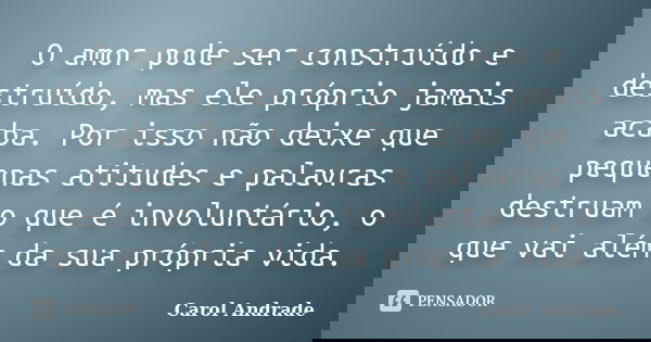 O amor pode ser construído e destruído, mas ele próprio jamais acaba. Por isso não deixe que pequenas atitudes e palavras destruam o que é involuntário, o que v... Frase de Carol Andrade.