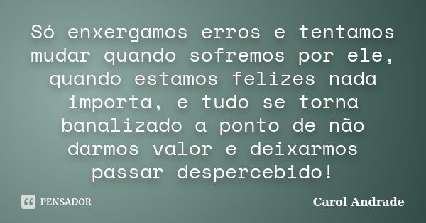 Só enxergamos erros e tentamos mudar quando sofremos por ele, quando estamos felizes nada importa, e tudo se torna banalizado a ponto de não darmos valor e deix... Frase de Carol Andrade.