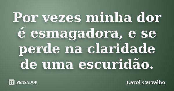 Por vezes minha dor é esmagadora, e se perde na claridade de uma escuridão.... Frase de Carol Carvalho.