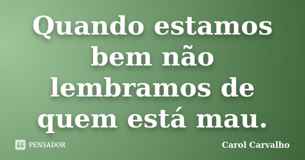 Quando estamos bem não lembramos de quem está mau.... Frase de Carol Carvalho.