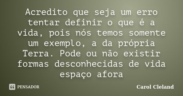 Acredito que seja um erro tentar definir o que é a vida, pois nós temos somente um exemplo, a da própria Terra. Pode ou não existir formas desconhecidas de vida... Frase de Carol Cleland.