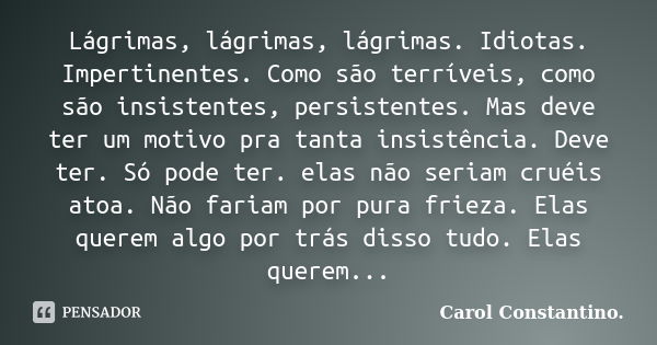 Lágrimas, lágrimas, lágrimas. Idiotas. Impertinentes. Como são terríveis, como são insistentes, persistentes. Mas deve ter um motivo pra tanta insistência. Deve... Frase de Carol Constantino..