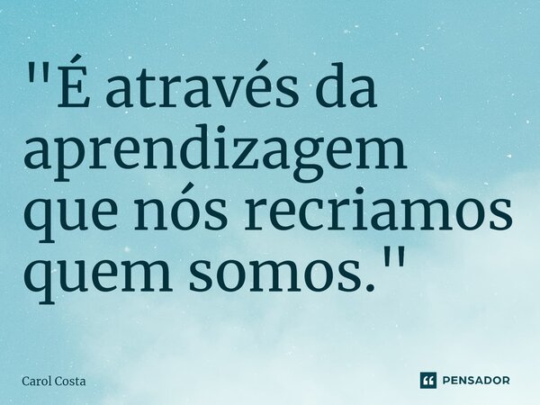 "⁠É através da aprendizagem que nós recriamos quem somos."... Frase de Carol Costa.