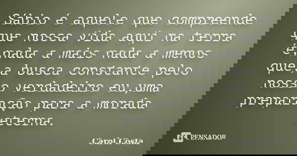 Sábio é aquele que compreende que nossa vida aqui na terra é,nada a mais nada a menos que,a busca constante pelo nosso verdadeiro eu,uma preparação para a morad... Frase de Carol Costa.
