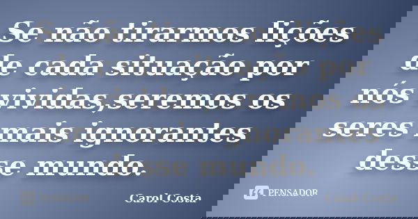 Se não tirarmos lições de cada situação por nós vividas,seremos os seres mais ignorantes desse mundo.... Frase de Carol Costa.