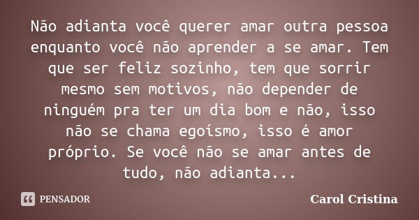 Não adianta você querer amar outra pessoa enquanto você não aprender a se amar. Tem que ser feliz sozinho, tem que sorrir mesmo sem motivos, não depender de nin... Frase de Carol Cristina.