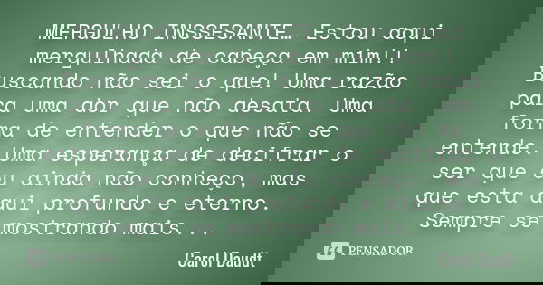 MERGULHO INSSESANTE… Estou aqui mergulhada de cabeça em mim!! Buscando não sei o que! Uma razão para uma dor que não desata. Uma forma de entender o que não se ... Frase de Carol Daudt.