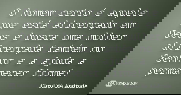 O homem certo é aquele que está alicerçado em Deus e busca uma mulher alicerçada também no Senhor e a ajuda a permanecer firme!... Frase de Carol de Andrade.