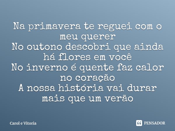 ⁠Na primavera te reguei com o meu querer
No outono descobri que ainda há flores em você
No inverno é quente faz calor no coração
A nossa história vai durar mais... Frase de Carol e Vitoria.