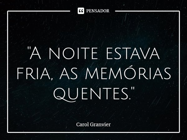 ⁠"A noite estava fria, as memórias quentes."... Frase de Carol Granvier.