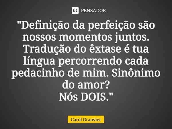 "⁠Definição da perfeição são nossos momentos juntos.
Tradução do êxtase é tua língua percorrendo cada pedacinho de mim. Sinônimo do amor?
Nós DOIS."... Frase de Carol Granvier.