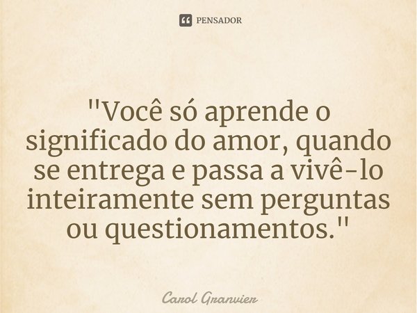 ⁠"Você só aprende o significado do amor, quando se entrega e passa a vivê-lo inteiramente sem perguntas ou questionamentos."... Frase de Carol Granvier.