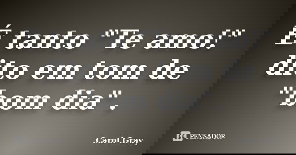 É tanto "Te amo!" dito em tom de "bom dia".... Frase de Carol Gray.