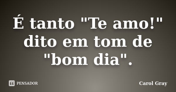 É tanto "Te amo!" dito em tom de "bom dia".... Frase de Carol Gray.