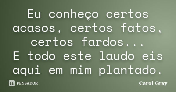 Eu conheço certos acasos, certos fatos, certos fardos... E todo este laudo eis aqui em mim plantado.... Frase de Carol Gray.