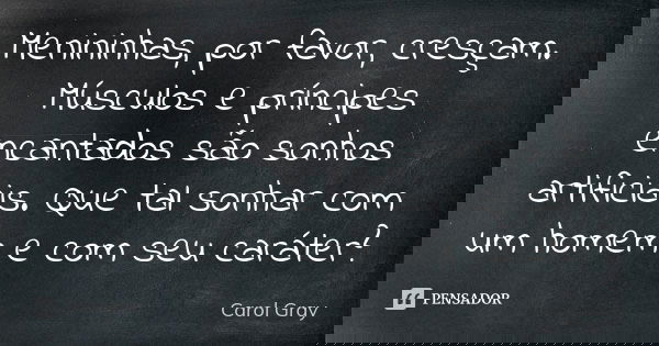 Menininhas, por favor, cresçam. Músculos e príncipes encantados são sonhos artificiais. Que tal sonhar com um homem e com seu caráter?... Frase de Carol Gray.