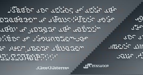 Todos os dias,é dia de agradecer a Deus!Pois ele te deu a graça de abrir os olhos e levantar-se mais uma vez para buscar sua FELICIDADE!!!... Frase de Carol Guterres.