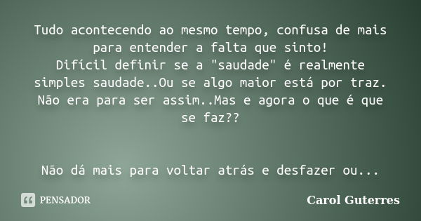 Tudo acontecendo ao mesmo tempo, confusa de mais para entender a falta que sinto! Difícil definir se a "saudade" é realmente simples saudade..Ou se al... Frase de Carol Guterres.