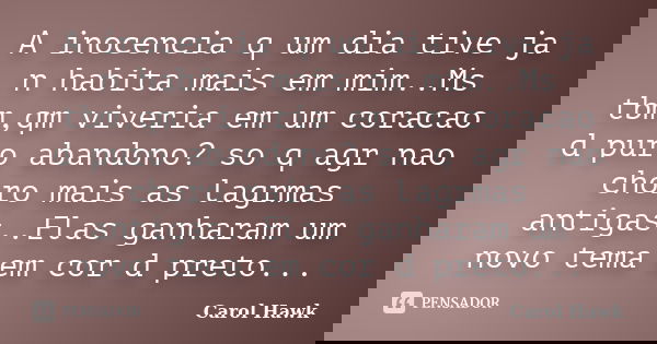A inocencia q um dia tive ja n habita mais em mim..Ms tbm,qm viveria em um coracao d puro abandono? so q agr nao choro mais as lagrmas antigas..Elas ganharam um... Frase de Carol Hawk.