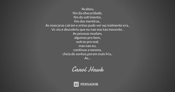 'Acabou,
fim da obscuridade,
fim do sofrimento,
fim das mentiras..
As mascaras cairam e entao pude ver oq realmente era..
Vc viu e descobriu que eu nao sou tao ... Frase de Carol Hawk.