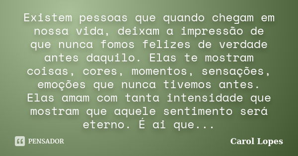 Existem pessoas que quando chegam em nossa vida, deixam a impressão de que nunca fomos felizes de verdade antes daquilo. Elas te mostram coisas, cores, momentos... Frase de Carol Lopes.