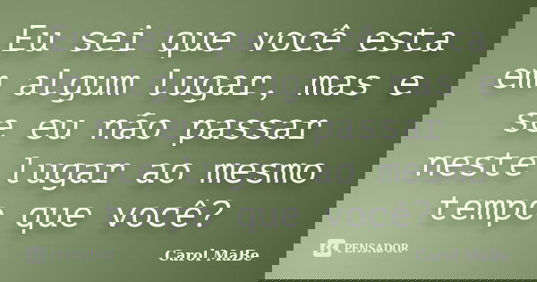 Eu sei que você esta em algum lugar, mas e se eu não passar neste lugar ao mesmo tempo que você?... Frase de Carol MaBe.