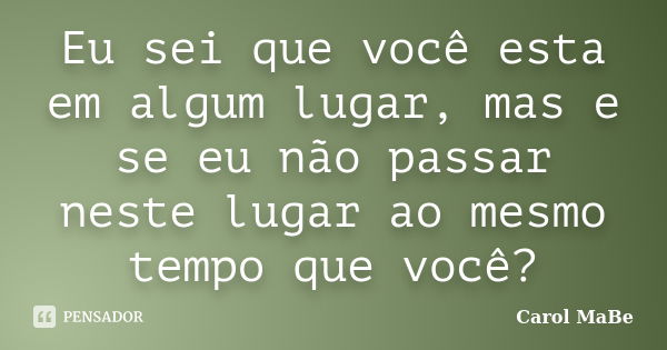 Eu sei que você esta em algum lugar, mas e se eu não passar neste lugar ao mesmo tempo que você?... Frase de Carol MaBe.