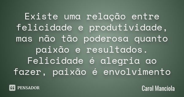 Existe uma relação entre felicidade e produtividade, mas não tão poderosa quanto paixão e resultados. Felicidade é alegria ao fazer, paixão é envolvimento... Frase de Carol Manciola.