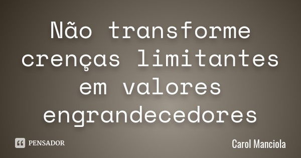 Não transforme crenças limitantes em valores engrandecedores... Frase de Carol Manciola.