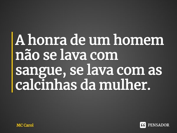 A honra de um homem não se lava com sangue, se lava com as calcinhas da mulher.... Frase de MC Carol.