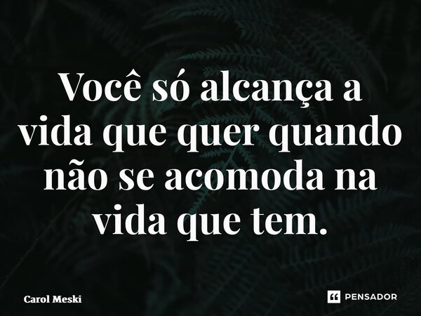 Você só alcança a vida que quer quando não se acomoda na vida que tem.... Frase de Carol Meski.