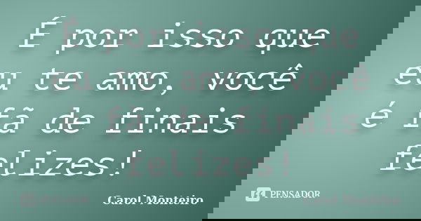 É por isso que eu te amo, você é fã de finais felizes!... Frase de Carol Monteiro.