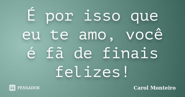 É por isso que eu te amo, você é fã de finais felizes!... Frase de Carol Monteiro.