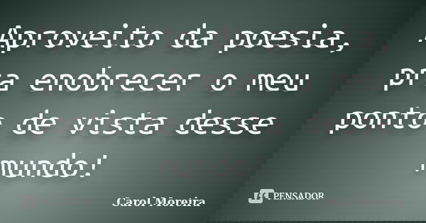 Aproveito da poesia, pra enobrecer o meu ponto de vista desse mundo!... Frase de Carol Moreira.