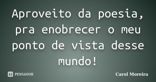 Aproveito da poesia, pra enobrecer o meu ponto de vista desse mundo!... Frase de Carol Moreira.