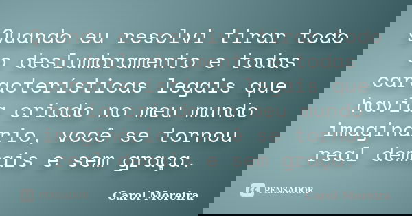 Quando eu resolvi tirar todo o deslumbramento e todas características legais que havia criado no meu mundo imaginário, você se tornou real demais e sem graça.... Frase de Carol Moreira.