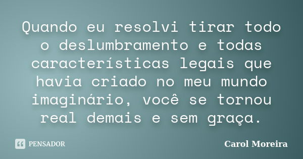 Quando eu resolvi tirar todo o deslumbramento e todas características legais que havia criado no meu mundo imaginário, você se tornou real demais e sem graça.... Frase de Carol Moreira.