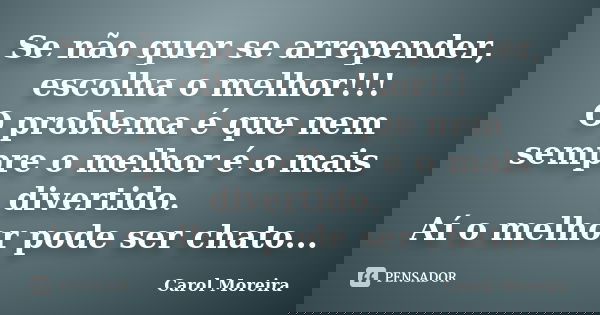 Se não quer se arrepender, escolha o melhor!!! O problema é que nem sempre o melhor é o mais divertido. Aí o melhor pode ser chato...... Frase de Carol Moreira.