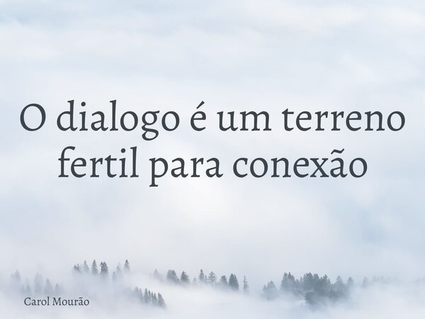 O dialogo é um terreno fertil para conexão... Frase de Carol Mourão.