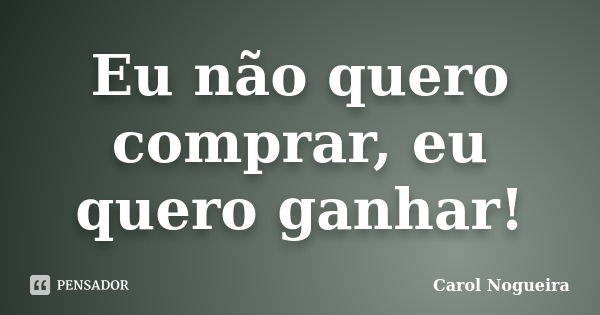 Eu não quero comprar, eu quero ganhar!... Frase de Carol Nogueira.