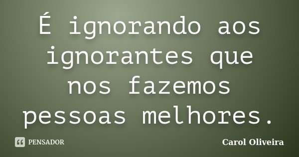 É ignorando aos ignorantes que nos fazemos pessoas melhores.... Frase de Carol Oliveira.
