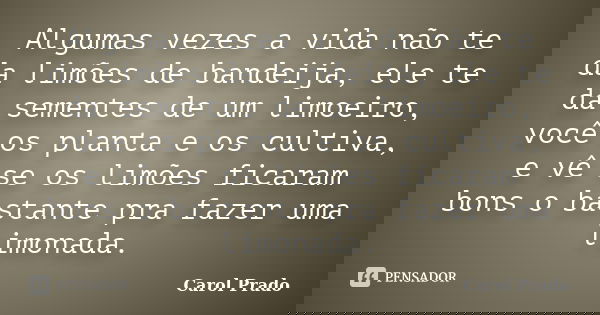 Algumas vezes a vida não te da limões de bandeija, ele te da sementes de um limoeiro, você os planta e os cultiva, e vê se os limões ficaram bons o bastante pra... Frase de Carol Prado.
