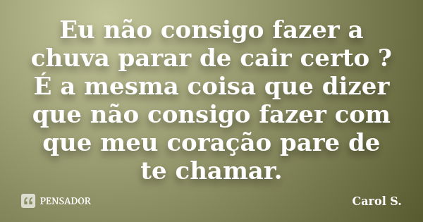 Eu não consigo fazer a chuva parar de cair certo ? É a mesma coisa que dizer que não consigo fazer com que meu coração pare de te chamar.... Frase de Carol S..