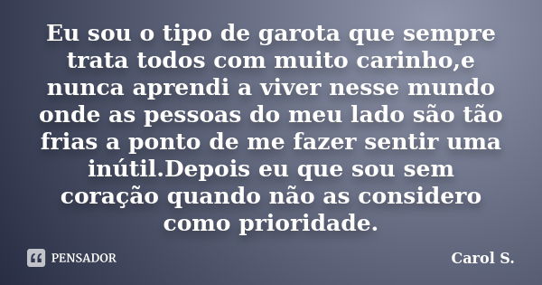 Eu sou o tipo de garota que sempre trata todos com muito carinho,e nunca aprendi a viver nesse mundo onde as pessoas do meu lado são tão frias a ponto de me faz... Frase de Carol S..