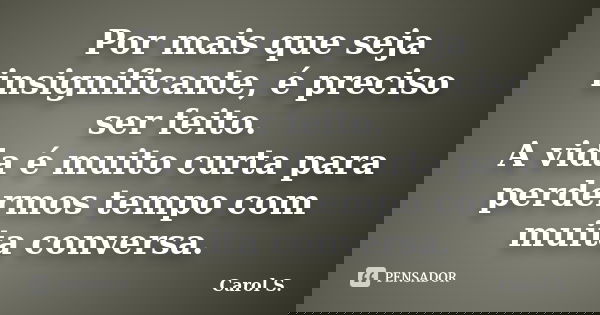Por mais que seja insignificante, é preciso ser feito. A vida é muito curta para perdermos tempo com muita conversa.... Frase de Carol S..