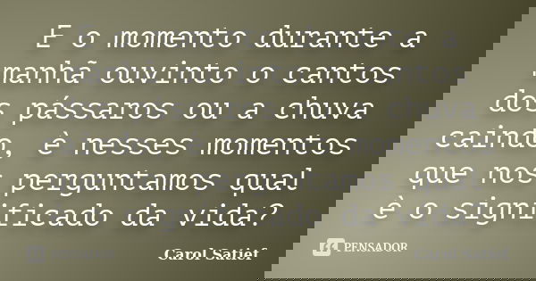 E o momento durante a manhã ouvinto o cantos dos pássaros ou a chuva caindo, è nesses momentos que nos perguntamos qual è o significado da vida?... Frase de Carol Satief.