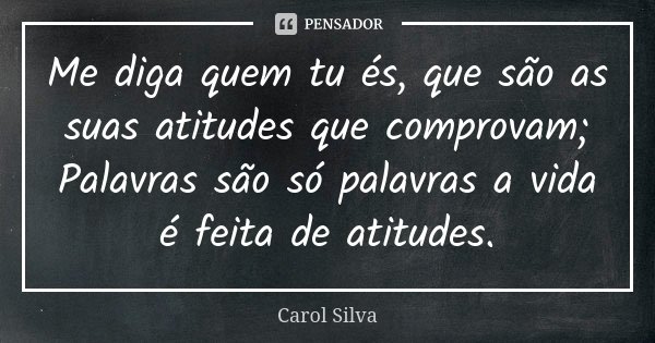 Me diga quem tu és, que são as suas atitudes que comprovam; Palavras são só palavras a vida é feita de atitudes.... Frase de Carol Silva.