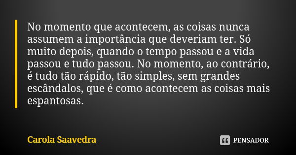 No momento que acontecem, as coisas nunca assumem a importância que deveriam ter. Só muito depois, quando o tempo passou e a vida passou e tudo passou. No momen... Frase de Carola Saavedra.