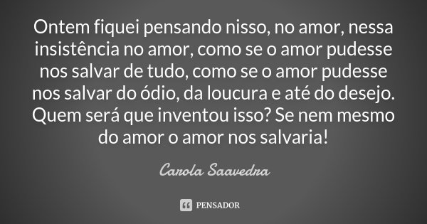 Ontem fiquei pensando nisso, no amor, nessa insistência no amor, como se o amor pudesse nos salvar de tudo, como se o amor pudesse nos salvar do ódio, da loucur... Frase de Carola Saavedra.