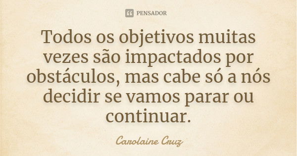 Todos os objetivos muitas vezes são impactados por obstáculos, mas cabe só a nós decidir se vamos parar ou continuar.... Frase de Carolaine Cruz.